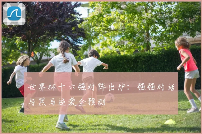 世界杯十六强对阵出炉：强强对话与黑马逆袭全预测
