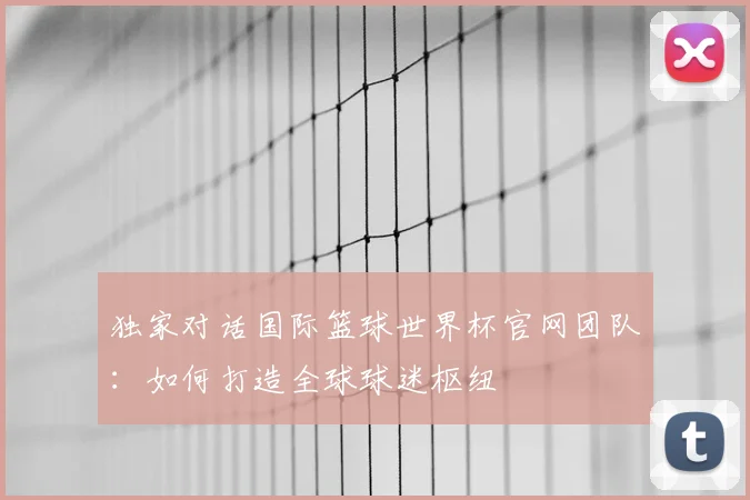 独家对话国际篮球世界杯官网团队：如何打造全球球迷枢纽