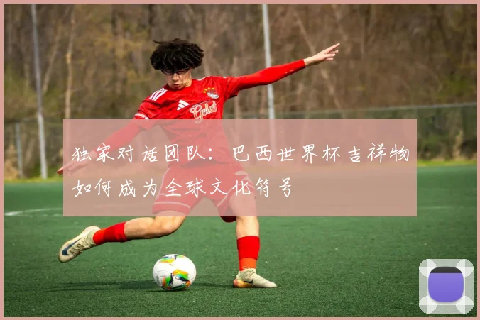 独家对话团队：巴西世界杯吉祥物如何成为全球文化符号