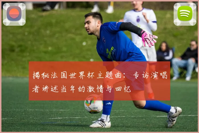 揭秘法国世界杯主题曲：专访演唱者讲述当年的激情与回忆
