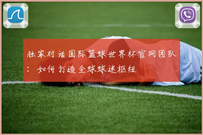 独家对话国际篮球世界杯官网团队：如何打造全球球迷枢纽
