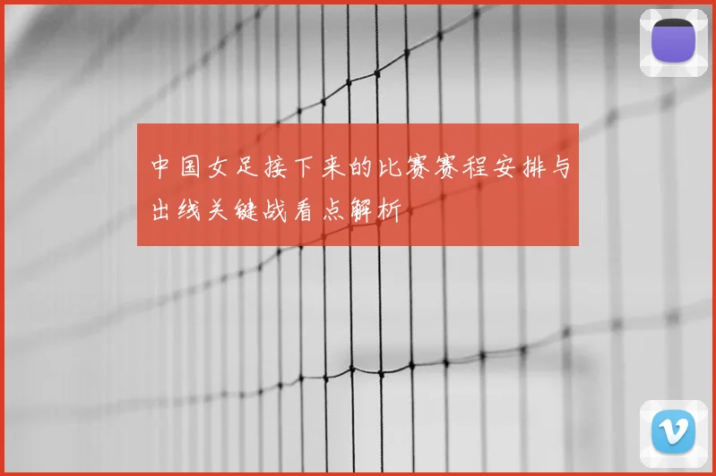 中国女足接下来的比赛赛程安排与出线关键战看点解析