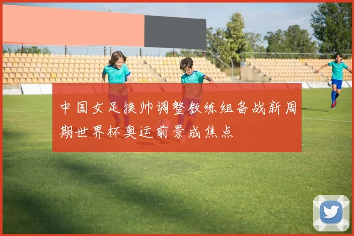 中国女足换帅调整教练组备战新周期世界杯奥运前景成焦点