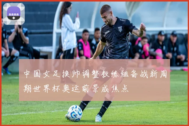 中国女足换帅调整教练组备战新周期世界杯奥运前景成焦点