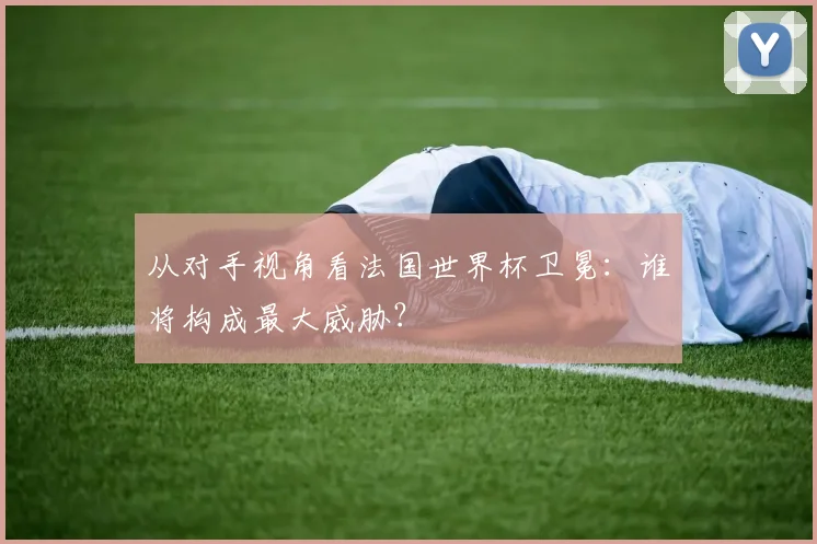 从对手视角看法国世界杯卫冕：谁将构成最大威胁？