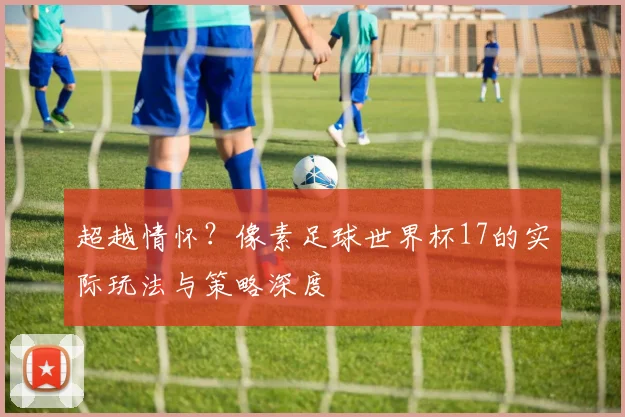 超越情怀？像素足球世界杯17的实际玩法与策略深度